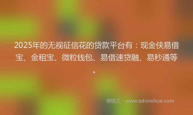 2025年的无视征信花的贷款平台有：现金侠易借宝、金租宝、微粒钱包、易借速贷融、易秒通等。