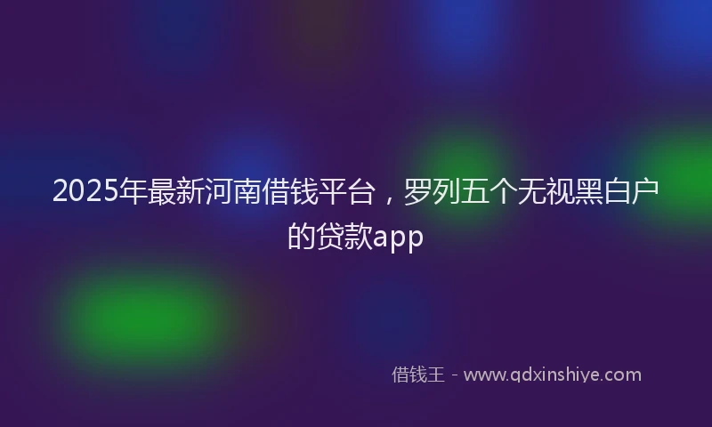 2025年最新河南借钱平台，罗列五个无视黑白户的贷款app