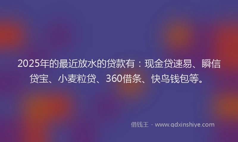 2025年的最近放水的贷款有：现金贷速易、瞬信贷宝、小麦粒贷、360借条、快鸟钱包等。