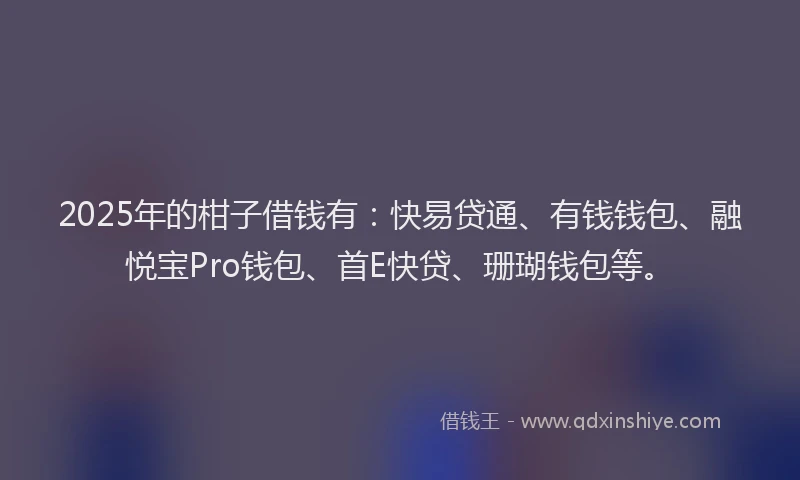 2025年的柑子借钱有：快易贷通、有钱钱包、融悦宝Pro钱包、首E快贷、珊瑚钱包等。
