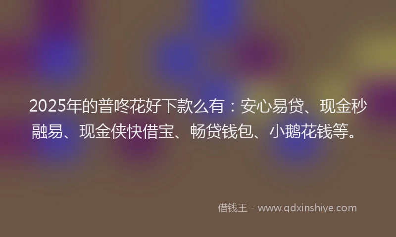 2025年的普咚花好下款么有：安心易贷、现金秒融易、现金侠快借宝、畅贷钱包、小鹅花钱等。