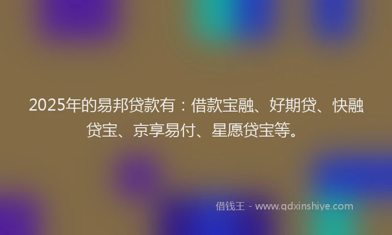 2025年的易邦贷款有：借款宝融、好期贷、快融贷宝、京享易付、星愿贷宝等。