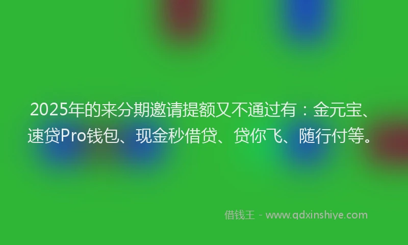 2025年的来分期邀请提额又不通过有：金元宝、速贷Pro钱包、现金秒借贷、贷你飞、随行付等。