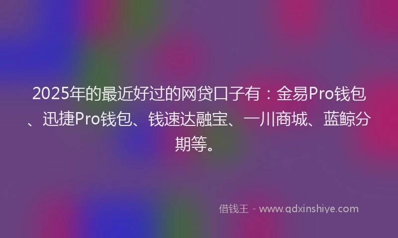 2025年的最近好过的网贷口子有：金易Pro钱包、迅捷Pro钱包、钱速达融宝、一川商城、蓝鲸分期等。