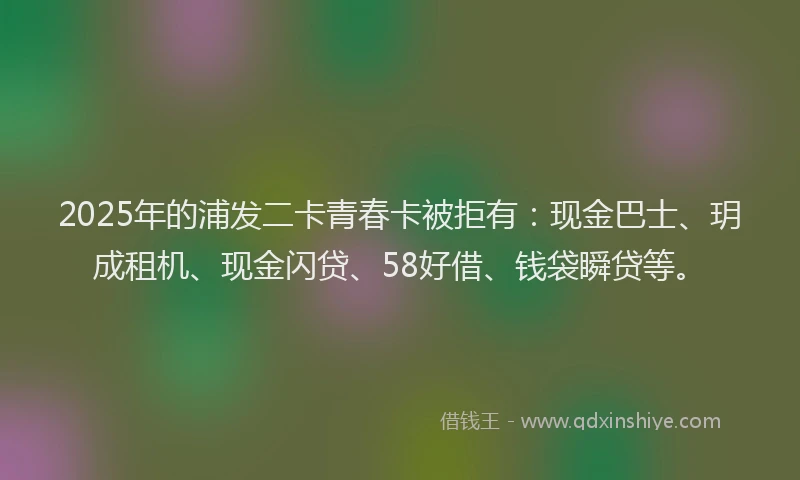 2025年的浦发二卡青春卡被拒有：现金巴士、玥成租机、现金闪贷、58好借、钱袋瞬贷等。
