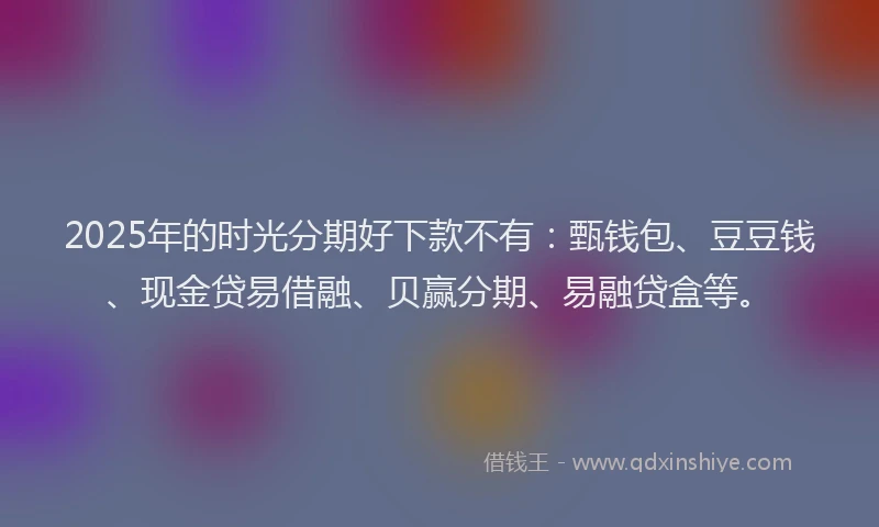 2025年的时光分期好下款不有：甄钱包、豆豆钱、现金贷易借融、贝赢分期、易融贷盒等。