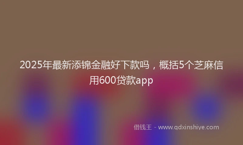 2025年最新添锦金融好下款吗，概括5个芝麻信用600贷款app