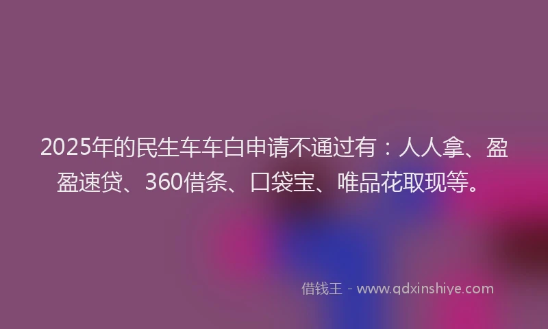 2025年的民生车车白申请不通过有：人人拿、盈盈速贷、360借条、口袋宝、唯品花取现等。