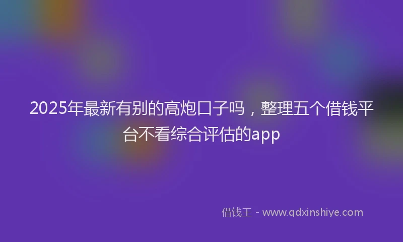 2025年最新有别的高炮口子吗，整理五个借钱平台不看综合评估的app
