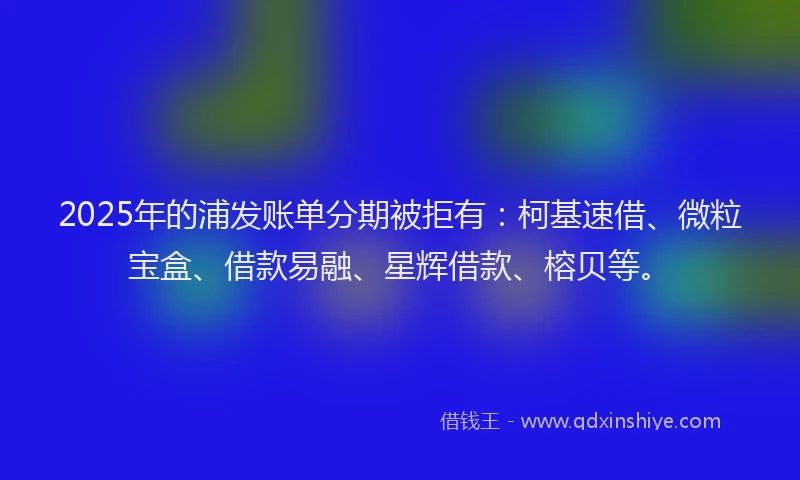 2025年的浦发账单分期被拒有：柯基速借、微粒宝盒、借款易融、星辉借款、榕贝等。