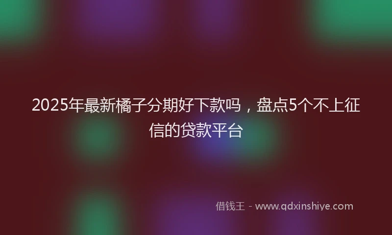 2025年最新橘子分期好下款吗，盘点5个不上征信的贷款平台