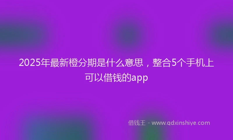 2025年最新橙分期是什么意思，整合5个手机上可以借钱的app