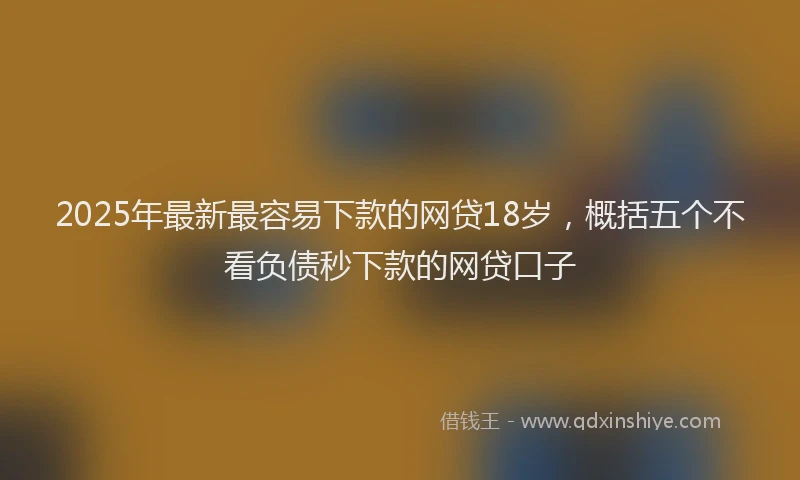2025年最新最容易下款的网贷18岁，概括五个不看负债秒下款的网贷口子