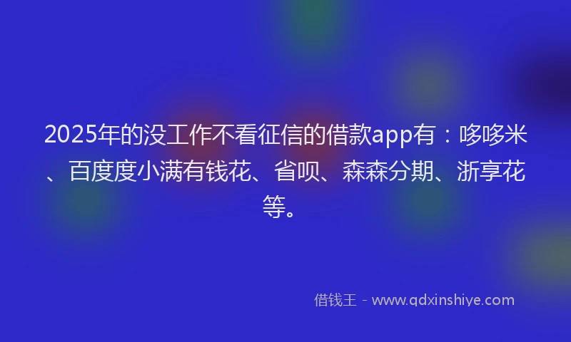 2025年的没工作不看征信的借款app有：哆哆米、百度度小满有钱花、省呗、森森分期、浙享花等。