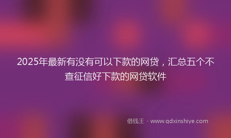 2025年最新有没有可以下款的网贷，汇总五个不查征信好下款的网贷软件
