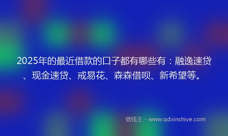 2025年的最近借款的口子都有哪些有：融逸速贷、现金速贷、戒易花、森森借呗、新希望等。