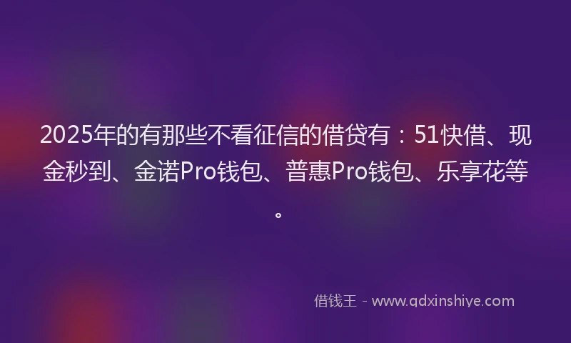 2025年的有那些不看征信的借贷有：51快借、现金秒到、金诺Pro钱包、普惠Pro钱包、乐享花等。