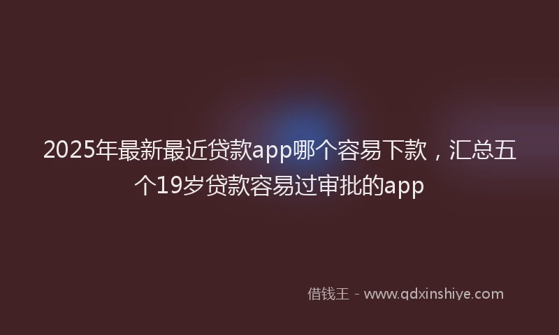 2025年最新最近贷款app哪个容易下款，汇总五个19岁贷款容易过审批的app