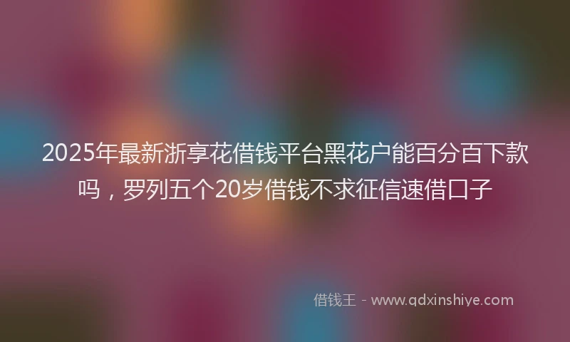2025年最新浙享花借钱平台黑花户能百分百下款吗，罗列五个20岁借钱不求征信速借口子