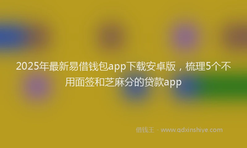 2025年最新易借钱包app下载安卓版，梳理5个不用面签和芝麻分的贷款app