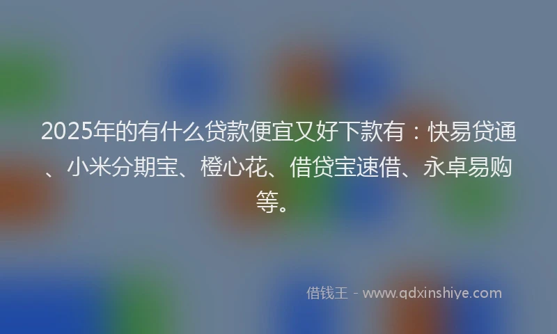 2025年的有什么贷款便宜又好下款有：快易贷通、小米分期宝、橙心花、借贷宝速借、永卓易购等。