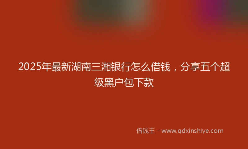 2025年最新湖南三湘银行怎么借钱，分享五个超级黑户包下款