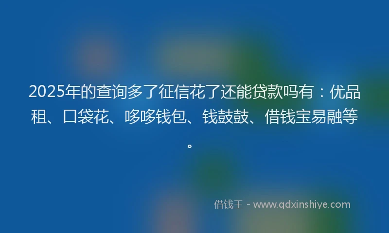 2025年的查询多了征信花了还能贷款吗有：优品租、口袋花、哆哆钱包、钱鼓鼓、借钱宝易融等。