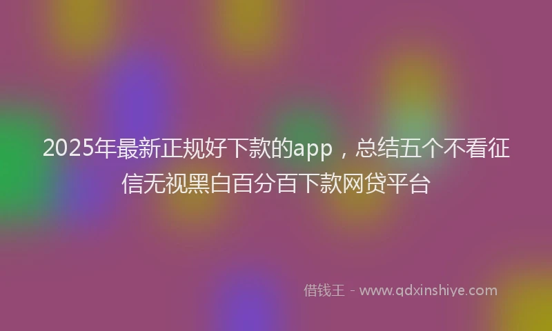 2025年最新正规好下款的app，总结五个不看征信无视黑白百分百下款网贷平台