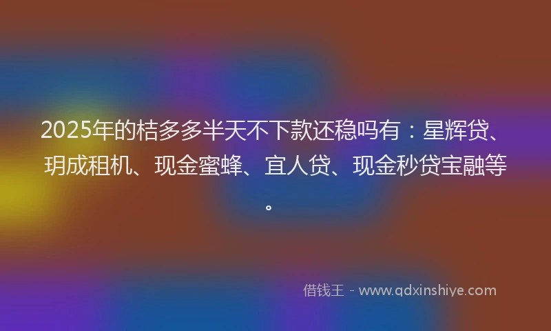 2025年的桔多多半天不下款还稳吗有：星辉贷、玥成租机、现金蜜蜂、宜人贷、现金秒贷宝融等。