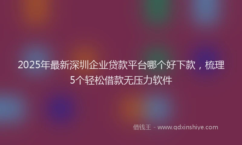 2025年最新深圳企业贷款平台哪个好下款，梳理5个轻松借款无压力软件