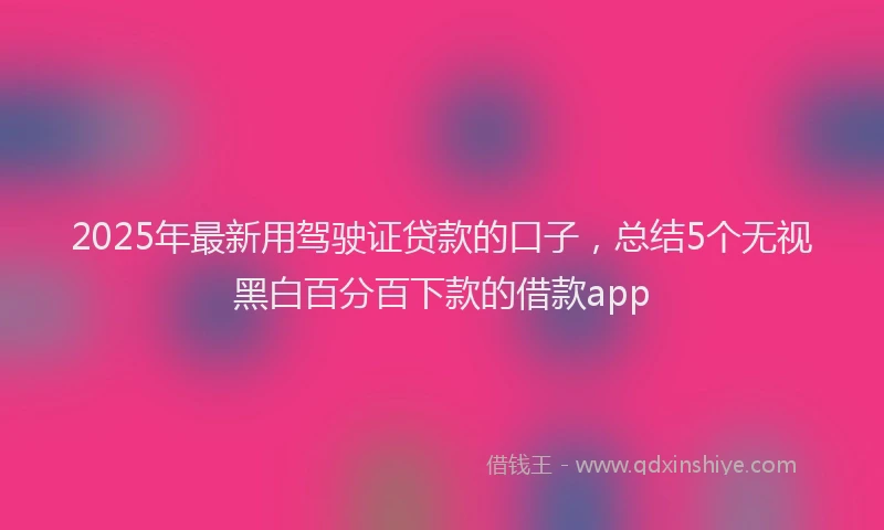 2025年最新用驾驶证贷款的口子，总结5个无视黑白百分百下款的借款app