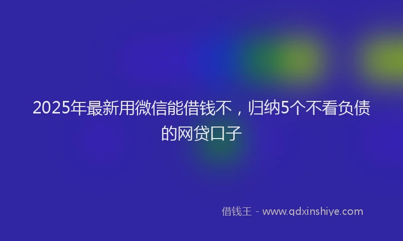 2025年最新用微信能借钱不，归纳5个不看负债的网贷口子