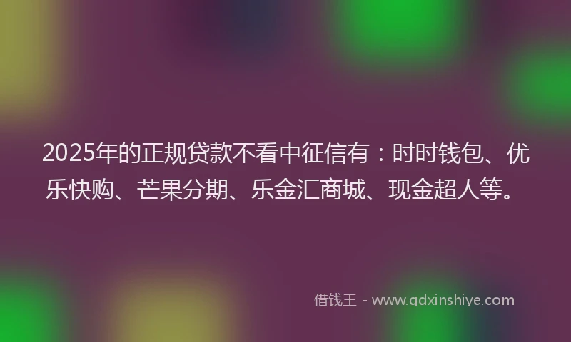 2025年的正规贷款不看中征信有：时时钱包、优乐快购、芒果分期、乐金汇商城、现金超人等。