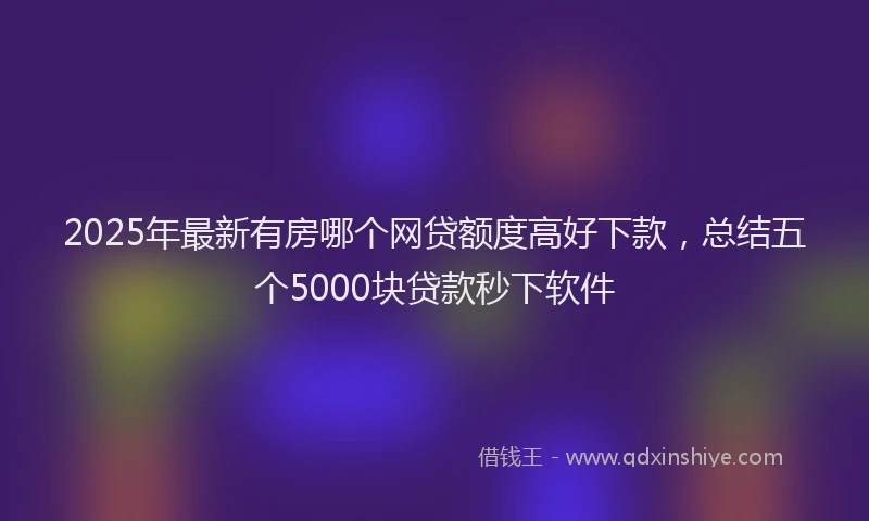 2025年最新有房哪个网贷额度高好下款，总结五个5000块贷款秒下软件