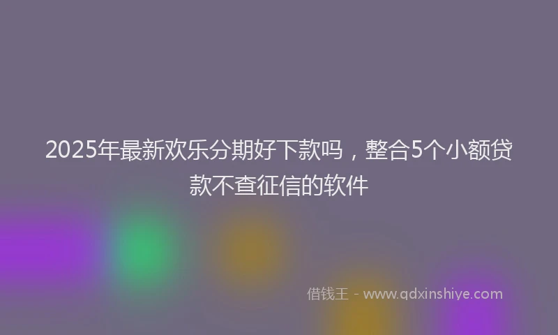 2025年最新欢乐分期好下款吗，整合5个小额贷款不查征信的软件