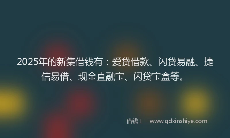2025年的新集借钱有：爱贷借款、闪贷易融、捷信易借、现金直融宝、闪贷宝盒等。