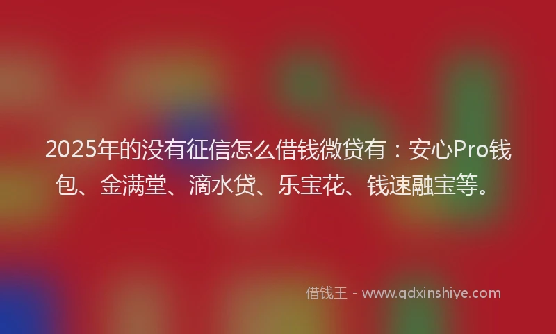 2025年的没有征信怎么借钱微贷有：安心Pro钱包、金满堂、滴水贷、乐宝花、钱速融宝等。