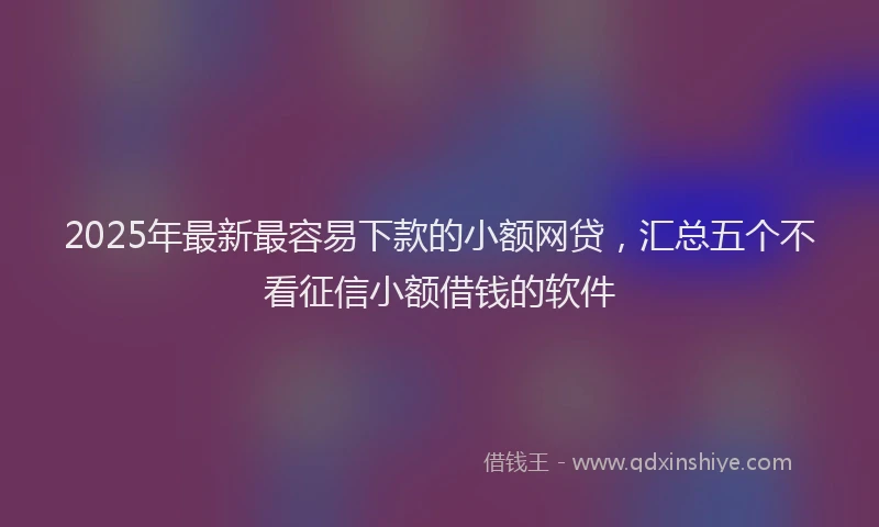 2025年最新最容易下款的小额网贷，汇总五个不看征信小额借钱的软件