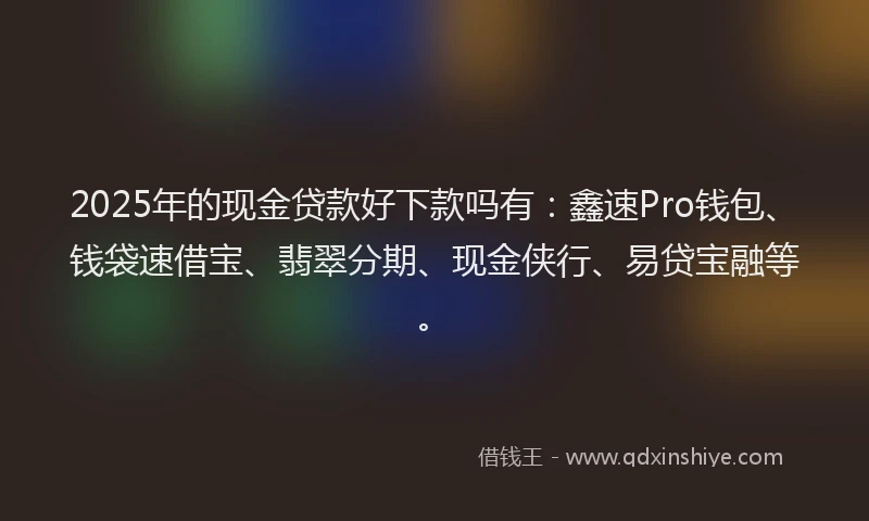 2025年的现金贷款好下款吗有：鑫速Pro钱包、钱袋速借宝、翡翠分期、现金侠行、易贷宝融等。