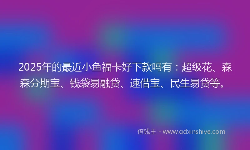 2025年的最近小鱼福卡好下款吗有：超级花、森森分期宝、钱袋易融贷、速借宝、民生易贷等。