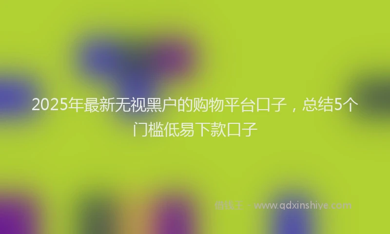 2025年最新无视黑户的购物平台口子，总结5个门槛低易下款口子