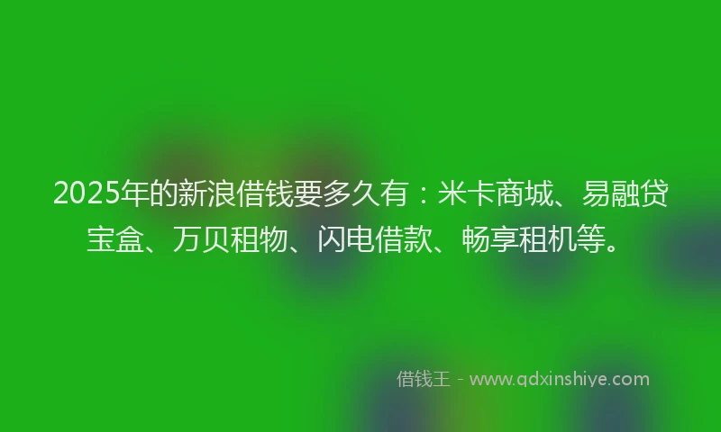 2025年的新浪借钱要多久有：米卡商城、易融贷宝盒、万贝租物、闪电借款、畅享租机等。