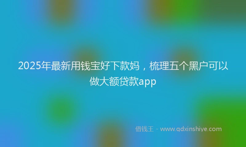 2025年最新用钱宝好下款妈，梳理五个黑户可以做大额贷款app