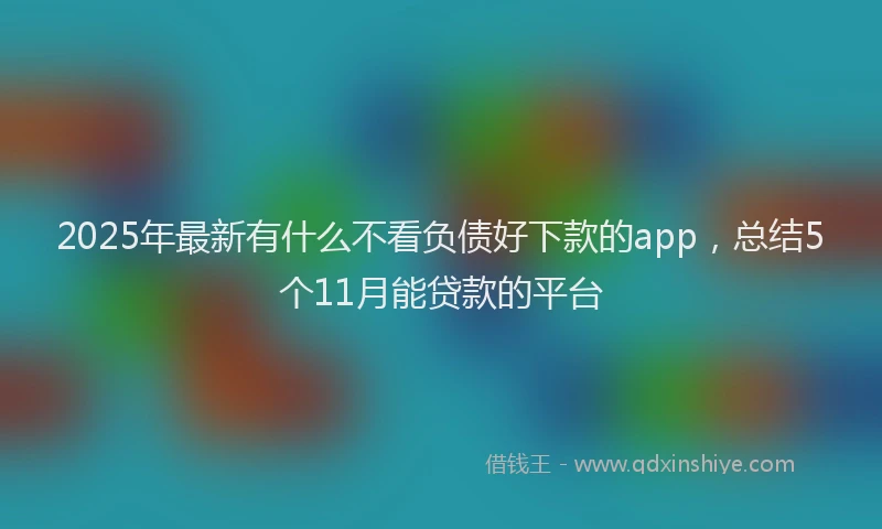 2025年最新有什么不看负债好下款的app，总结5个11月能贷款的平台