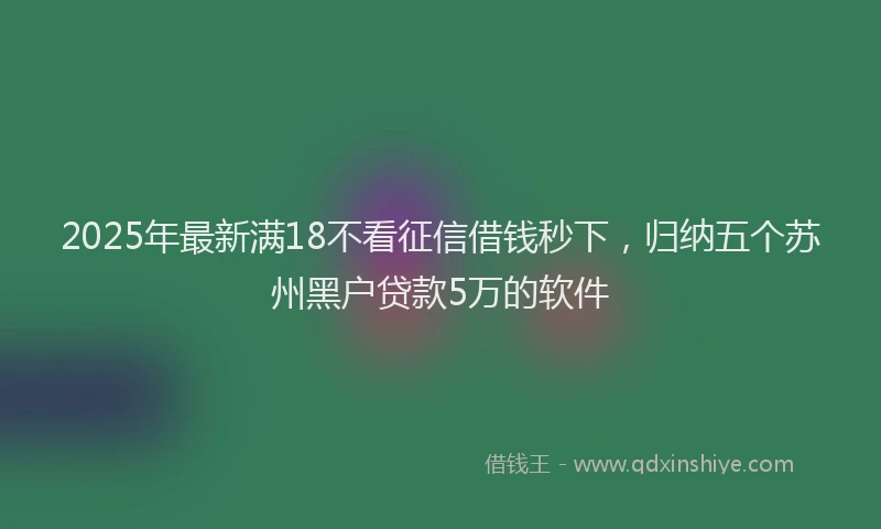 2025年最新满18不看征信借钱秒下，归纳五个苏州黑户贷款5万的软件