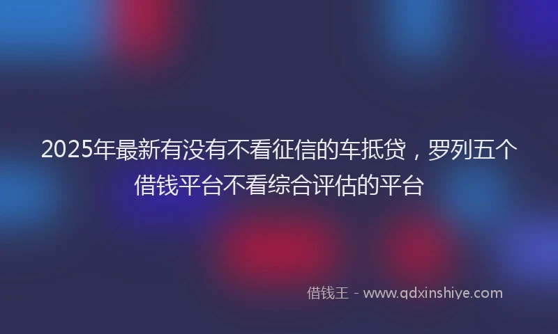 2025年最新有没有不看征信的车抵贷，罗列五个借钱平台不看综合评估的平台