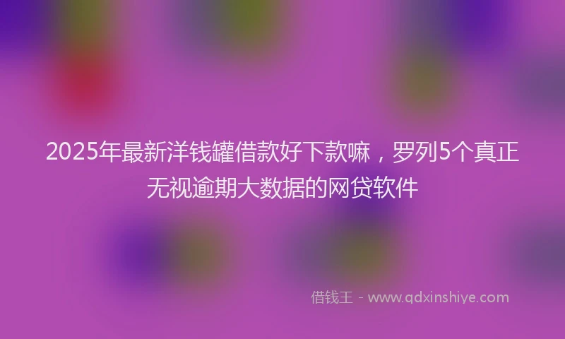 2025年最新洋钱罐借款好下款嘛，罗列5个真正无视逾期大数据的网贷软件