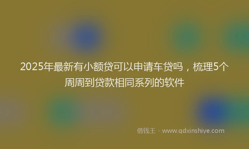 2025年最新有小额贷可以申请车贷吗，梳理5个周周到贷款相同系列的软件
