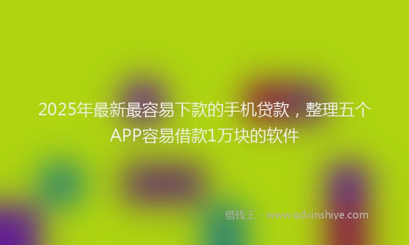 2025年最新最容易下款的手机贷款，整理五个APP容易借款1万块的软件