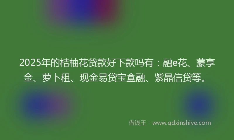 2025年的桔柚花贷款好下款吗有：融e花、蒙享金、萝卜租、现金易贷宝盒融、紫晶信贷等。